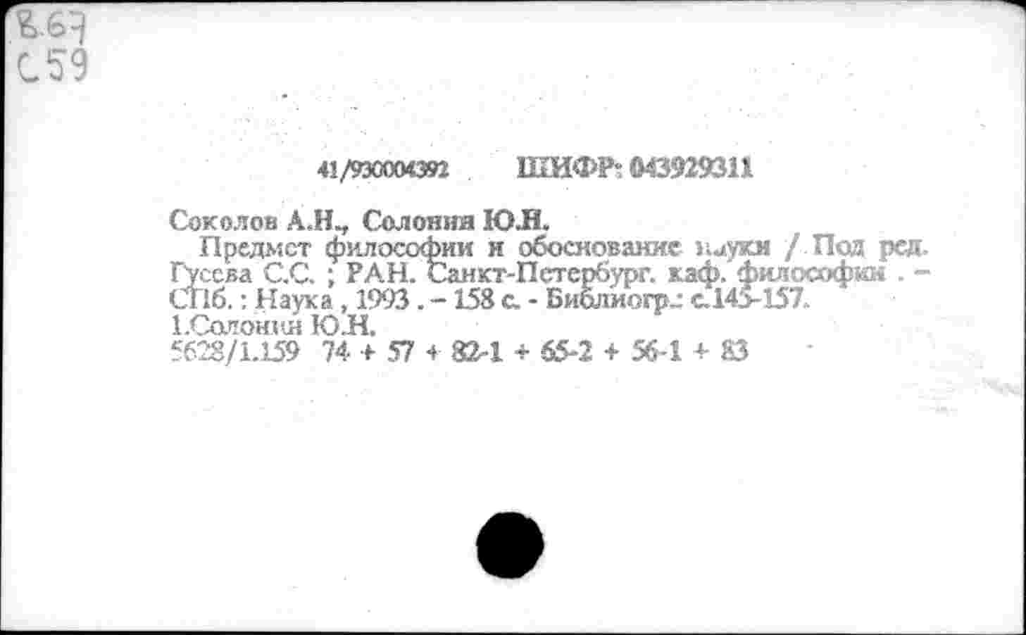 ﻿С 59
41/93000092 ШИФР; (М3929311
Сокелов А.Н., Солония Ю.Н.
Предмет философии и обоснование науки / Под ред.
Гусева С.С. : РАН. Санкт-Петербург, каф. философии . -
СГ16.: Наука , 1993. - 158 с. - Библиогрг с.14>157. 1.Солонин Ю.Н.
5628/1.159 74 + 57 + 82-1 + 65-2 + 56-1 + 83